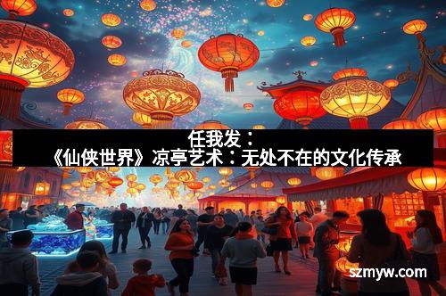 任我发：《仙侠世界》凉亭艺术：无处不在的文化传承